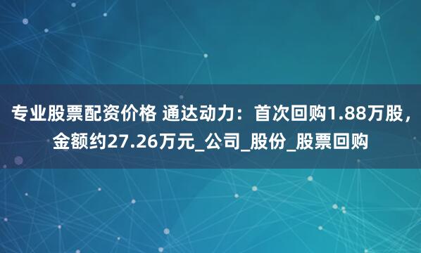 专业股票配资价格 通达动力：首次回购1.88万股，金额约27.26万元_公司_股份_股票回购