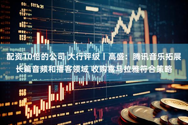 配资10倍的公司 大行评级丨高盛：腾讯音乐拓展长篇音频和播客领域 收购喜马拉雅符合策略