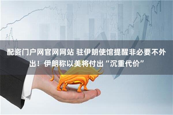 配资门户网官网网站 驻伊朗使馆提醒非必要不外出！伊朗称以美将付出“沉重代价”