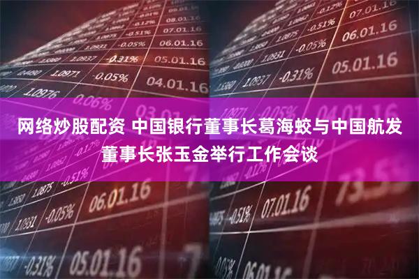 网络炒股配资 中国银行董事长葛海蛟与中国航发董事长张玉金举行工作会谈