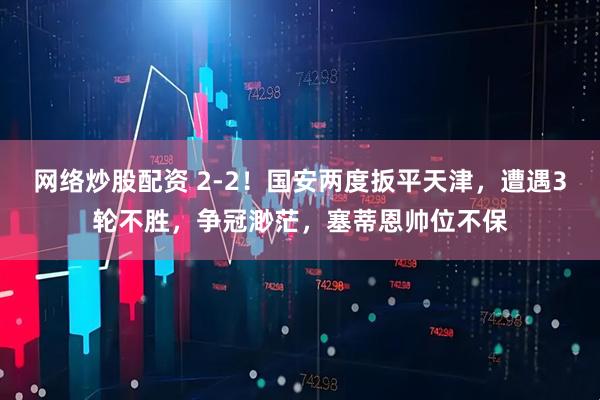 网络炒股配资 2-2！国安两度扳平天津，遭遇3轮不胜，争冠渺茫，塞蒂恩帅位不保