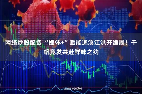 网络炒股配资 “媒体+”赋能遂溪江洪开渔周！千帆竞发共赴鲜味之约