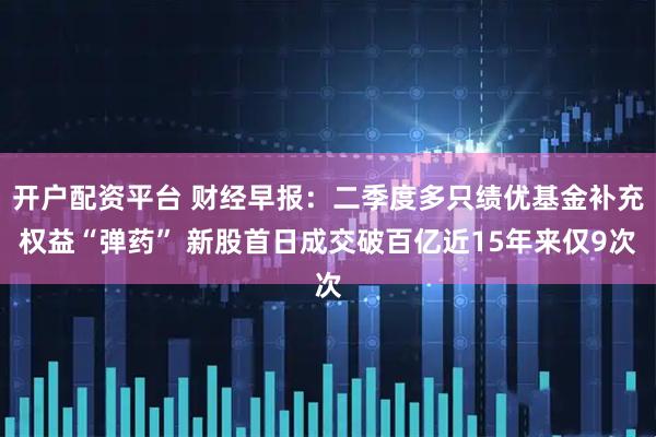 开户配资平台 财经早报：二季度多只绩优基金补充权益“弹药” 新股首日成交破百亿近15年来仅9次