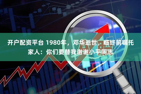 开户配资平台 1980年，邓华逝世，临终前嘱托家人：你们要替我谢谢小平同志