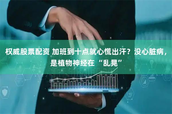 权威股票配资 加班到十点就心慌出汗？没心脏病，是植物神经在 “乱晃”