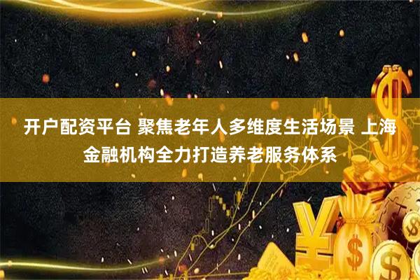 开户配资平台 聚焦老年人多维度生活场景 上海金融机构全力打造养老服务体系
