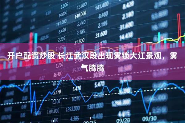 开户配资炒股 长江武汉段出现雾锁大江景观，雾气腾腾