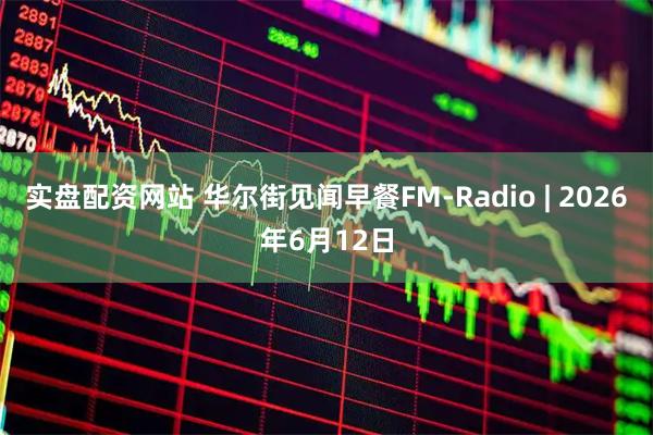实盘配资网站 华尔街见闻早餐FM-Radio | 2026年6月12日