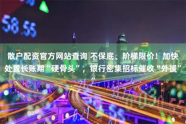 散户配资官方网站查询 不保底、阶梯限价！加快处置长账期“硬骨头”，银行密集招标催收“外援”